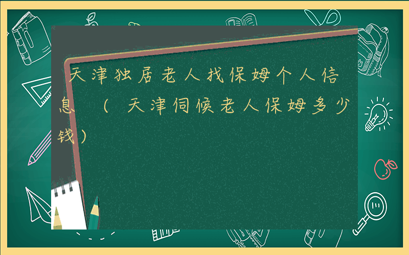 天津独居老人找保姆个人信息 (天津伺候老人保姆多少钱)